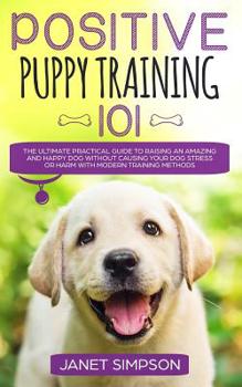 Paperback Positive Puppy Training 101: The Ultimate Practical Guide to Raising an Amazing and Happy Dog Without Causing Your Dog Stress or Harm With Modern Trai Book
