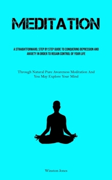 Meditation: A Straightforward, Step By Step Guide To Conquering Depression And Anxiety In Order To Regain Control Of Your Life (Through Natural Pure Awareness Meditation And You May Explore Your Mind)