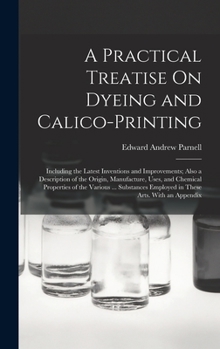 Hardcover A Practical Treatise On Dyeing and Calico-Printing: Including the Latest Inventions and Improvements; Also a Description of the Origin, Manufacture, U Book