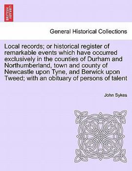 Local records; or historical register of remarkable events which have occurred exclusively in the counties of Durham and Northumberland, town and ... Tweed; with an obituary of persons of talent