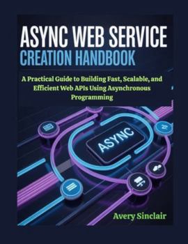 Async Web Service Creation Handbook: A Practical Guide to Building Fast, Scalable, and Efficient Web APIs Using Asynchronous Programming