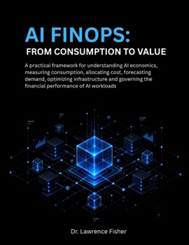 AI FinOps From Consumption to Value: A Practical Framework for Understanding AI Economics, Measuring Consumption, Allocating Costs, Forecasting Demand and Optimizing Infrastructure