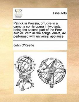 Patrick in Prussia, or Love in a camp; a comic opera in two acts, being the second part of the Poor soldier. With all the songs, duets, &c. performed with universal applause