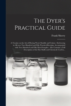 Paperback The Dyer's Practical Guide: a Treatise on the Art of Dyeing Wool, Shoddy and Cotton: Embracing in All Over Two Hundred and Fifty Practical Receipt Book
