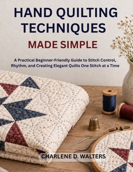 HAND QUILTING TECHNIQUES MADE SIMPLE: A Practical Beginner-Friendly Guide to Stitch Control, Rhythm, and Creating Elegant Quilts One Stitch at a Time