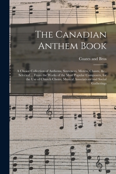 The Canadian Anthem Book; a Choice Collection of Anthems, Sentences, Motets, Chants, &c., Selected ... From the Works of the Most Popular Composers, ... Musical Associations and Social Gatherings