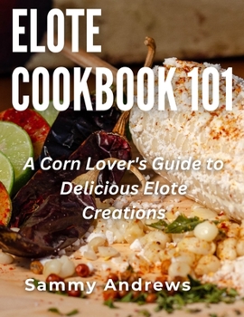 Elote Cookbook 101: A Corn Lover's Guide to Delicious Elote Creations