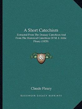 A Short Catechism: Extracted from the Douuay Catechism and from the Historical Catechism of M. L'Abbe Fleury