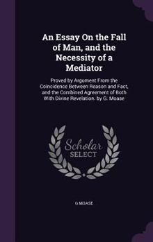 An Essay On the Fall of Man, and the Necessity of a Mediator: Proved by Argument From the Coincidence Between Reason and Fact, and the Combined Agreement of Both With Divine Revelation. by G. Moase