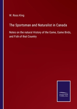 The Sportsman and Naturalist in Canada Or Notes on the Natural History of the Game, Game Birds, and Fish of That Country