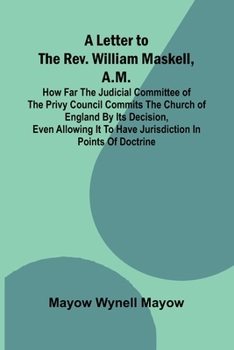 A Letter to the Rev. William Maskell, A.M.; How far the Judicial Committee of the Privy Council commits the Church of England by its decision, even ... it to have jurisdiction in points of doctrine