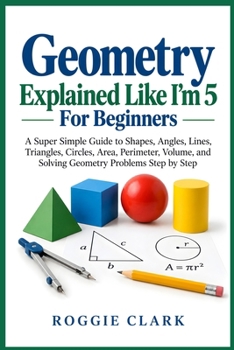 Geometry Explained Like I'm 5 For Beginners: A Super Simple Guide to Shapes, Angles, Lines, Triangles, Circles, Area, Perimeter, Volume, and Solving Geometry Problems Step by Step