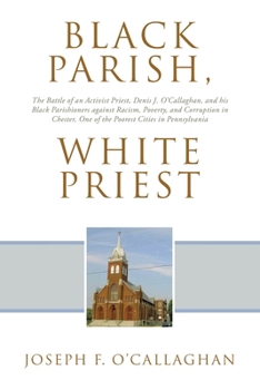 Black Parish, White Priest: The Battle of an Activist Priest, Denis J. O'Callaghan, and his Black Parishioners against Racism, Poverty, and Corruption ... One of the Poorest Cities in Pennsylvania