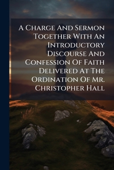 A Charge And Sermon Together With An Introductory Discourse And Confession Of Faith Delivered At The Ordination Of Mr. Christopher Hall: At The Meeting-house In Boar's-head Yard, Petticoat-lane, Octob