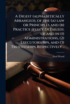 A digest (alphabetically arranged), of the (a) law or principles and (b) practice (fully detailed), of and in (1) administrations, (2) executorships, and (3) trusteeships respectively ..