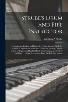 Strube's Drum and Fife Instructor: Containing the Rudimental Principles of Drumbeating, Scale for the Fife, Rudiments of Music and a New and Entirely ... the Full and Correct United States Army...
