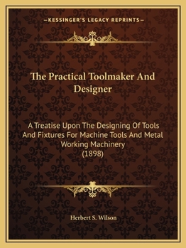 The Practical Toolmaker And Designer: A Treatise Upon The Designing Of Tools And Fixtures For Machine Tools And Metal Working Machinery