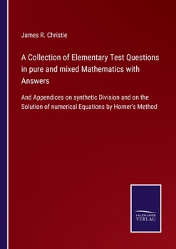A Collection of Elementary Test Questions in pure and mixed Mathematics with Answers: And Appendices on synthetic Division and on the Solution of numerical Equations by Horner's Method