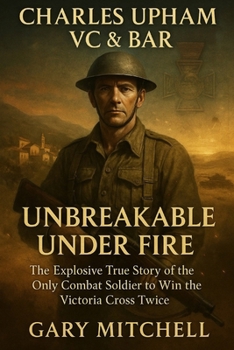 Charles Upham VC & Bar: Unbreakable Under Fire: The Explosive True Story of the Only Combat Soldier to Win the Victoria Cross Twice