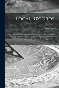 Local records; or historical register of remarkable events which have occurred exclusively in the counties of Durham and Northumberland, town and ... Tweed; with an obituary of persons of talent