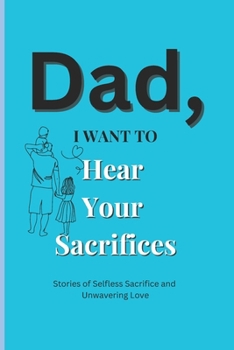 Dad, I Want to Hear Your Sacrifices: Heartfelt Stories of a Father's Unconditional Love and Sacrifice