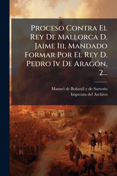Proceso contra el rey de Mallorca d. Jaime III, mandado formar por el rey d. Pedro IV de Aragón. Publicado de real órden por Manuel de Bofarull y de Sartorio Volume 2