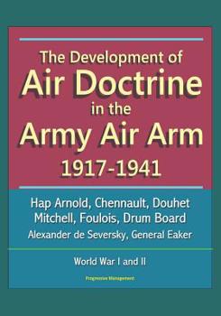 The Development of Air Doctrine in the Army Air Arm 1917-1941 - Hap Arnold, Chennault, Douhet, Mitchell, Foulois, Drum Board, Alexander de Seversky, General Eaker, World War I and II