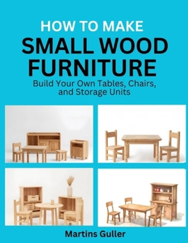 How to make Small Wood Furniture: Build Your Own Tables, Chairs, and Storage Units