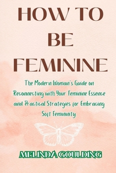 Paperback How to Be Feminine: The Modern Woman's Guide on Reconnecting with Your Feminine Essence and Practical Strategies for Embracing Soft Femini Book