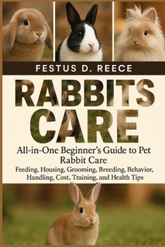 RABBITS CARE: All-in-One Beginner’s Guide to Pet Rabbit Care Feeding, Housing, Grooming, Breeding, Behavior, Handling, Cost, Training, and Health Tips