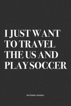 I Just Want To Travel The US And Play Soccer: A 6x9 Inch Diary Notebook Journal With A Bold Text Font Slogan On A Matte Cover and 120 Blank Lined Pages Makes A Great Alternative To A Card