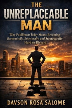 The Unreplaceable Man: Why Fulfillment Today Means Becoming Economically, Emotionally, and Strategically Hard to Discard