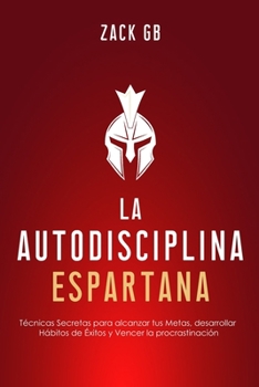 La Autodisciplina Espartana: Técnicas Secretas para alcanzar tus Metas, desarrollar Hábitos de Éxitos y Vencer la procrastinación