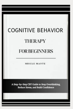 COGNITIVE BEHAVIOR THERAPY FOR BEGINNERS: A Step-by-Step CBT Guide to Stop Overthinking, Reduce Stress, and Build Confidence
