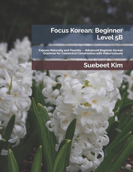 Focus Korean: Beginner Level 5B: Express Naturally and Fluently — Advanced Beginner Korean Grammar for Connected Conversation with Video Lessons ... Learning System—from Hangeul to Fluency.)