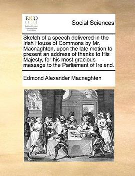 Sketch of a speech delivered in the Irish House of Commons by Mr. Macnaghten, upon the late motion to present an address of thanks to His Majesty, for ... message to the Parliament of Ireland.