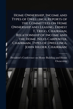 Home Ownership, Income and Types of Dwellings; Reports of the Committees on Home Ownership and Leasing, Ernest T. Trigg, Chairman, Relationship of ... Types of Dwellings, John Ihlder, Chairman;