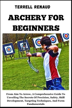Paperback Archery for Beginners: From Aim To Arrow, A Comprehensive Guide ToUnveiling The Secrets Of Precision, Safety, Skill Development, Targeting Te Book