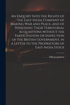 An Enquiry Into the Rights of the East-India Company of Making War and Peace, and of Possessing Their Territorial Acquisitions Without the ... Letter to the Proprietors of East-India Stock