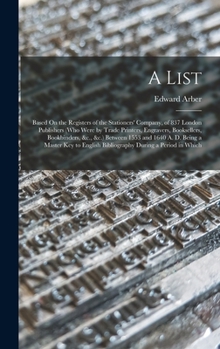 A List: Based On the Registers of the Stationers' Company, of 837 London Publishers (Who Were by Trade Printers, Engravers, Booksellers, Bookbinders, &c., &c.) Between 1553 and 1640 A. D. Being a Mast