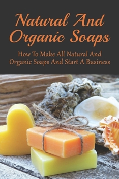 Natural And Organic Soaps: How To Make All Natural And Organic Soaps And Start A Business: Tips For Starting A Soap Making Business