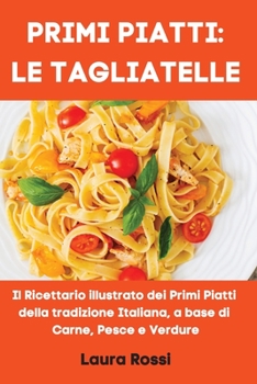 Primi Piatti: LE TAGLIATELLE: Il Ricettario illustrato dei Primi Piatti della tradizione Italiana, a base di Carne, Pesce e Verdure (Italian Cookbook)