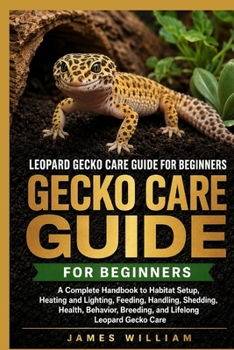 Leopard Gecko Care Guide for Beginners: A Complete Handbook to Habitat Setup, Heating and Lighting, Feeding, Handling, Shedding, Health, Behavior, Breeding, and Lifelong Leopard Gecko Care