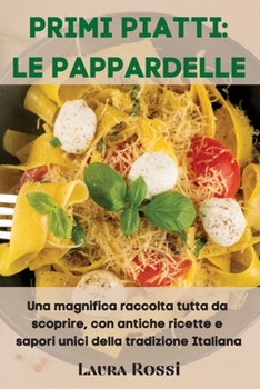 Primi Piatti: LE PAPPARDELLE: Una magnifica raccolta tutta da scoprire, con antiche ricette e sapori unici della tradizione Italiana (Italian Version)