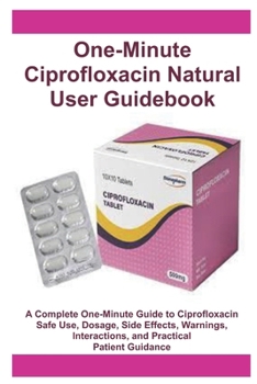 One-Minute Ciprofloxacin Natural User Guidebook: A Complete One-Minute Guide to Ciprofloxacin Safe Use, Dosage, Side Effects, Warnings, Interactions, and Practical Patient Guidance