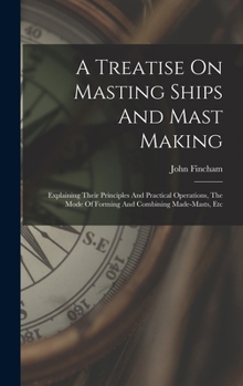 Hardcover A Treatise On Masting Ships And Mast Making: Explaining Their Principles And Practical Operations, The Mode Of Forming And Combining Made-masts, Etc Book