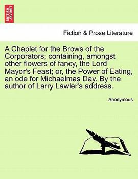 A Chaplet for the Brows of the Corporators; containing, amongst other flowers of fancy, the Lord Mayor's Feast; or, the Power of Eating, an ode for ... Day. By the author of Larry Lawler's address.