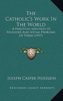 Paperback The Catholic's Work In The World: A Practical Solution Of Religious And Social Problems Of Today (1917) Book