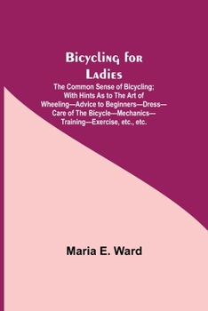 Bicycling for Ladies; The Common Sense of Bicycling; with Hints as to the Art of Wheeling-Advice to Beginners-Dress-Care of the Bicycle-Mechanics-Trai