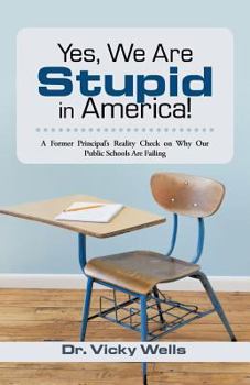 Yes, We Are Stupid in America!: A Former Principal’S Reality Check on Why Our Public Schools Are Failing